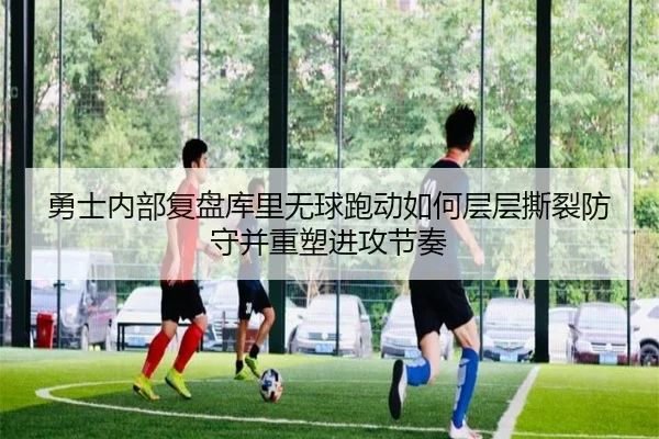 勇士内部复盘库里无球跑动如何层层撕裂防守并重塑进攻节奏