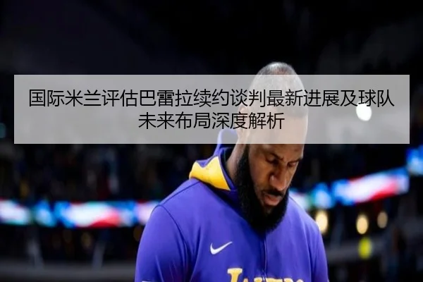 国际米兰评估巴雷拉续约谈判最新进展及球队未来布局深度解析